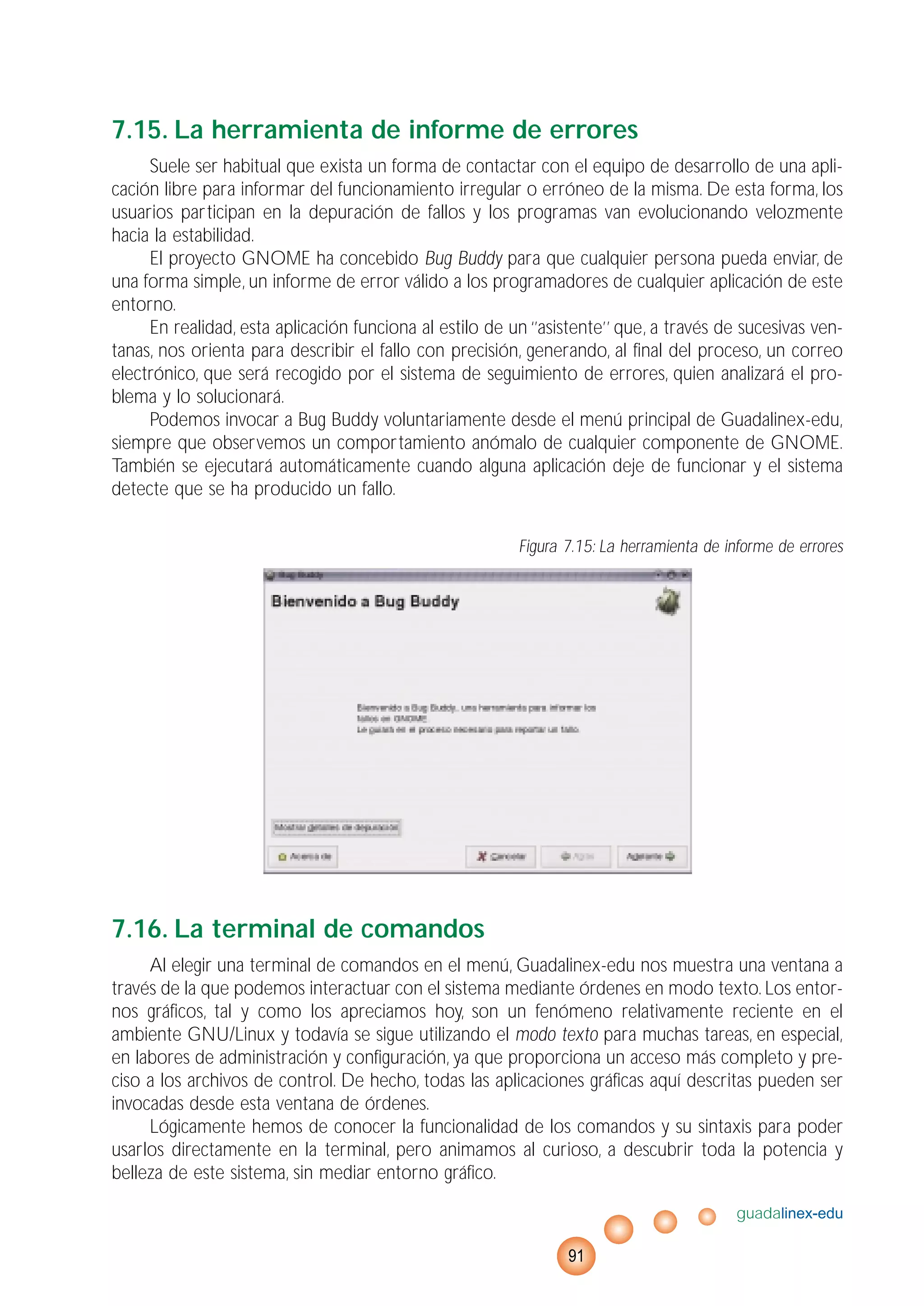 7.15. La herramienta de informe de errores
Suele ser habitual que exista un forma de contactar con el equipo de desarrollo de una apli-
cación libre para informar del funcionamiento irregular o erróneo de la misma. De esta forma, los
usuarios participan en la depuración de fallos y los programas van evolucionando velozmente
hacia la estabilidad.
El proyecto GNOME ha concebido Bug Buddy para que cualquier persona pueda enviar, de
una forma simple, un informe de error válido a los programadores de cualquier aplicación de este
entorno.
En realidad, esta aplicación funciona al estilo de un ‘’asistente’’ que, a través de sucesivas ven-
tanas, nos orienta para describir el fallo con precisión, generando, al final del proceso, un correo
electrónico, que será recogido por el sistema de seguimiento de errores, quien analizará el pro-
blema y lo solucionará.
Podemos invocar a Bug Buddy voluntariamente desde el menú principal de Guadalinex-edu,
siempre que observemos un comportamiento anómalo de cualquier componente de GNOME.
También se ejecutará automáticamente cuando alguna aplicación deje de funcionar y el sistema
detecte que se ha producido un fallo.
Figura 7.15: La herramienta de informe de errores
7.16. La terminal de comandos
Al elegir una terminal de comandos en el menú, Guadalinex-edu nos muestra una ventana a
través de la que podemos interactuar con el sistema mediante órdenes en modo texto. Los entor-
nos gráficos, tal y como los apreciamos hoy, son un fenómeno relativamente reciente en el
ambiente GNU/Linux y todavía se sigue utilizando el modo texto para muchas tareas, en especial,
en labores de administración y configuración, ya que proporciona un acceso más completo y pre-
ciso a los archivos de control. De hecho, todas las aplicaciones gráficas aquí descritas pueden ser
invocadas desde esta ventana de órdenes.
Lógicamente hemos de conocer la funcionalidad de los comandos y su sintaxis para poder
usarlos directamente en la terminal, pero animamos al curioso, a descubrir toda la potencia y
belleza de este sistema, sin mediar entorno gráfico.
guadalinex-edu
91
 