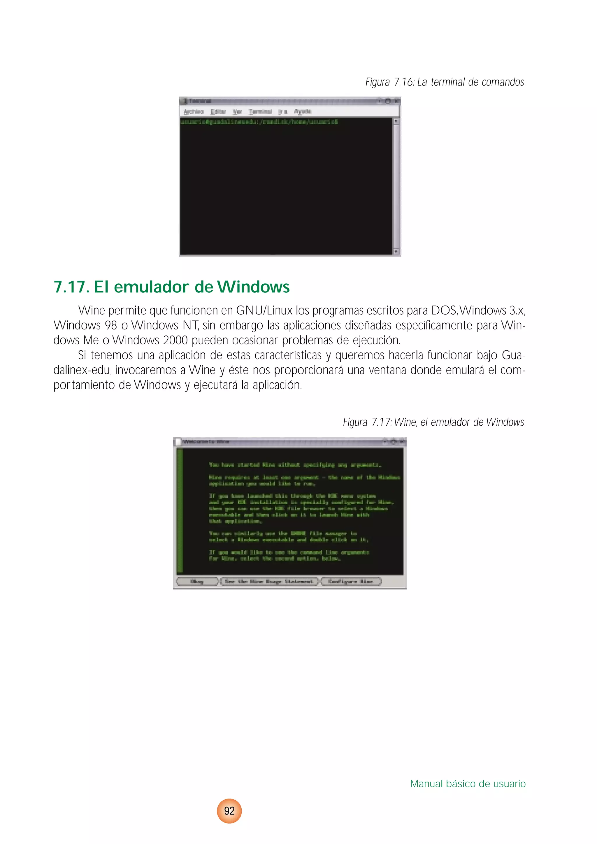 Figura 7.16: La terminal de comandos.
7.17. El emulador de Windows
Wine permite que funcionen en GNU/Linux los programas escritos para DOS,Windows 3.x,
Windows 98 o Windows NT, sin embargo las aplicaciones diseñadas específicamente para Win-
dows Me o Windows 2000 pueden ocasionar problemas de ejecución.
Si tenemos una aplicación de estas características y queremos hacerla funcionar bajo Gua-
dalinex-edu, invocaremos a Wine y éste nos proporcionará una ventana donde emulará el com-
portamiento de Windows y ejecutará la aplicación.
Figura 7.17:Wine, el emulador de Windows.
Manual básico de usuario
92
 
