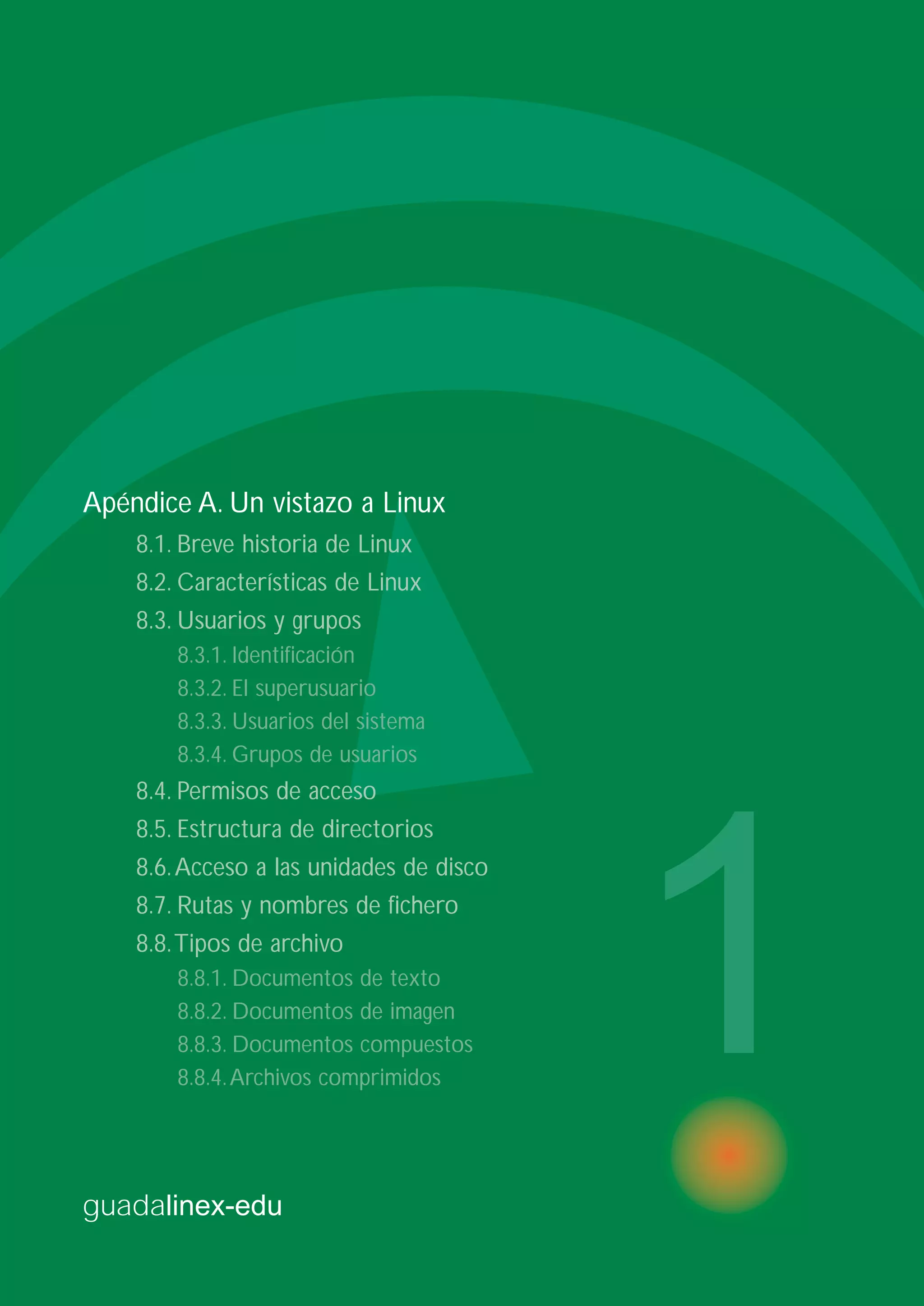guadalinex-edu
1
Apéndice A. Un vistazo a Linux
8.1. Breve historia de Linux
8.2. Características de Linux
8.3. Usuarios y grupos
8.3.1. Identificación
8.3.2. El superusuario
8.3.3. Usuarios del sistema
8.3.4. Grupos de usuarios
8.4. Permisos de acceso
8.5. Estructura de directorios
8.6.Acceso a las unidades de disco
8.7. Rutas y nombres de fichero
8.8.Tipos de archivo
8.8.1. Documentos de texto
8.8.2. Documentos de imagen
8.8.3. Documentos compuestos
8.8.4.Archivos comprimidos
 