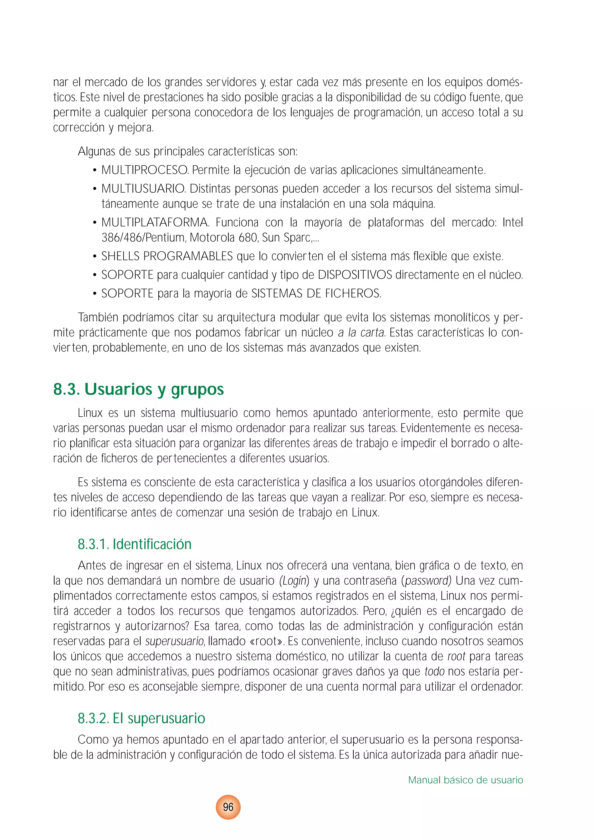 nar el mercado de los grandes servidores y, estar cada vez más presente en los equipos domés-
ticos. Este nivel de prestaciones ha sido posible gracias a la disponibilidad de su código fuente, que
permite a cualquier persona conocedora de los lenguajes de programación, un acceso total a su
corrección y mejora.
Algunas de sus principales características son:
• MULTIPROCESO. Permite la ejecución de varias aplicaciones simultáneamente.
• MULTIUSUARIO. Distintas personas pueden acceder a los recursos del sistema simul-
táneamente aunque se trate de una instalación en una sola máquina.
• MULTIPLATAFORMA. Funciona con la mayoría de plataformas del mercado: Intel
386/486/Pentium, Motorola 680, Sun Sparc,...
• SHELLS PROGRAMABLES que lo convierten el el sistema más flexible que existe.
• SOPORTE para cualquier cantidad y tipo de DISPOSITIVOS directamente en el núcleo.
• SOPORTE para la mayoría de SISTEMAS DE FICHEROS.
También podríamos citar su arquitectura modular que evita los sistemas monolíticos y per-
mite prácticamente que nos podamos fabricar un núcleo a la carta. Estas características lo con-
vierten, probablemente, en uno de los sistemas más avanzados que existen.
8.3. Usuarios y grupos
Linux es un sistema multiusuario como hemos apuntado anteriormente, esto permite que
varias personas puedan usar el mismo ordenador para realizar sus tareas. Evidentemente es necesa-
rio planificar esta situación para organizar las diferentes áreas de trabajo e impedir el borrado o alte-
ración de ficheros de pertenecientes a diferentes usuarios.
Es sistema es consciente de esta característica y clasifica a los usuarios otorgándoles diferen-
tes niveles de acceso dependiendo de las tareas que vayan a realizar. Por eso, siempre es necesa-
rio identificarse antes de comenzar una sesión de trabajo en Linux.
8.3.1. Identificación
Antes de ingresar en el sistema, Linux nos ofrecerá una ventana, bien gráfica o de texto, en
la que nos demandará un nombre de usuario (Login) y una contraseña (password) Una vez cum-
plimentados correctamente estos campos, si estamos registrados en el sistema, Linux nos permi-
tirá acceder a todos los recursos que tengamos autorizados. Pero, ¿quién es el encargado de
registrarnos y autorizarnos? Esa tarea, como todas las de administración y configuración están
reservadas para el superusuario, llamado «root». Es conveniente, incluso cuando nosotros seamos
los únicos que accedemos a nuestro sistema doméstico, no utilizar la cuenta de root para tareas
que no sean administrativas, pues podríamos ocasionar graves daños ya que todo nos estaría per-
mitido. Por eso es aconsejable siempre, disponer de una cuenta normal para utilizar el ordenador.
8.3.2. El superusuario
Como ya hemos apuntado en el apartado anterior, el superusuario es la persona responsa-
ble de la administración y configuración de todo el sistema. Es la única autorizada para añadir nue-
Manual básico de usuario
96
 