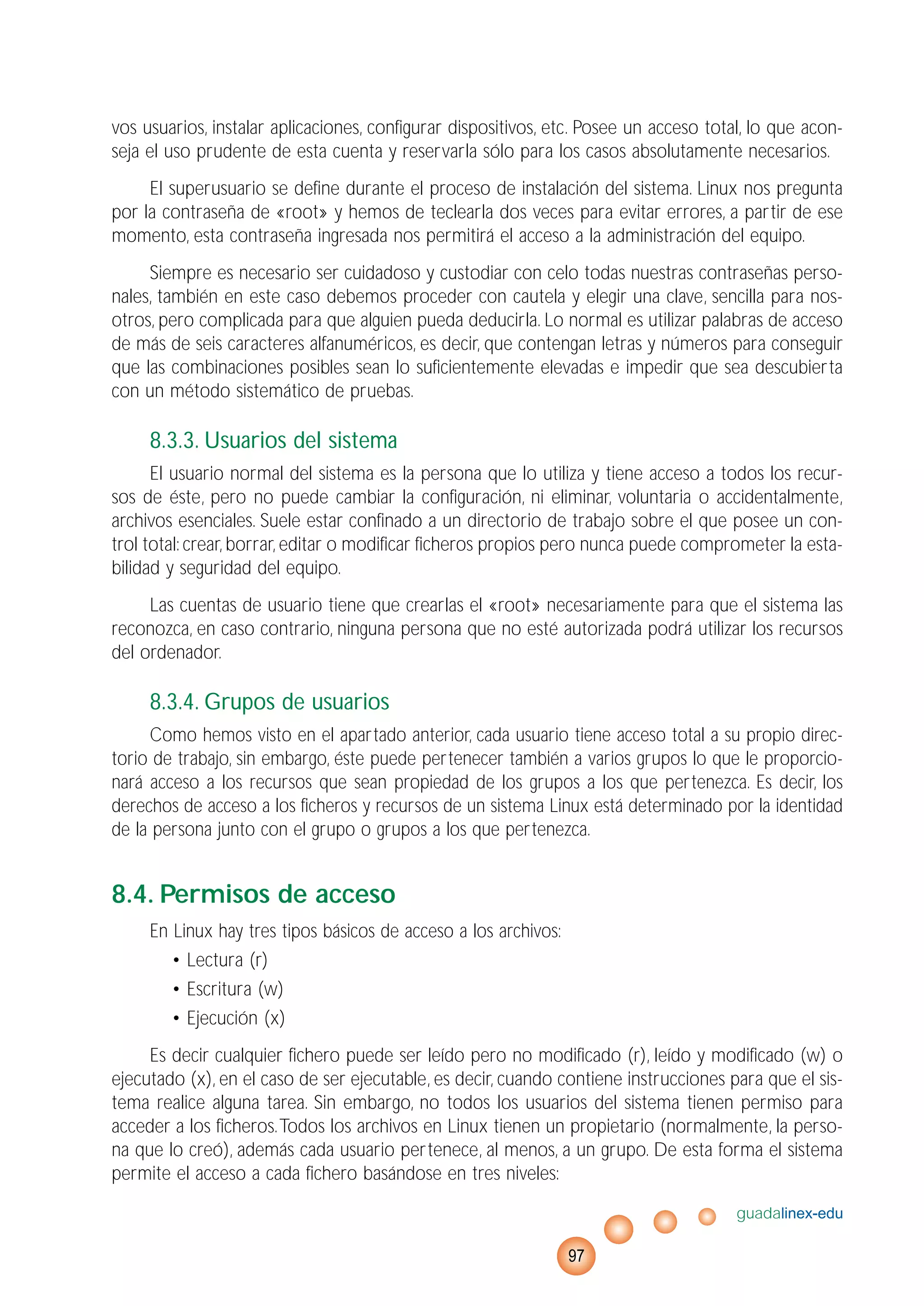vos usuarios, instalar aplicaciones, configurar dispositivos, etc. Posee un acceso total, lo que acon-
seja el uso prudente de esta cuenta y reservarla sólo para los casos absolutamente necesarios.
El superusuario se define durante el proceso de instalación del sistema. Linux nos pregunta
por la contraseña de «root» y hemos de teclearla dos veces para evitar errores, a partir de ese
momento, esta contraseña ingresada nos permitirá el acceso a la administración del equipo.
Siempre es necesario ser cuidadoso y custodiar con celo todas nuestras contraseñas perso-
nales, también en este caso debemos proceder con cautela y elegir una clave, sencilla para nos-
otros, pero complicada para que alguien pueda deducirla. Lo normal es utilizar palabras de acceso
de más de seis caracteres alfanuméricos, es decir, que contengan letras y números para conseguir
que las combinaciones posibles sean lo suficientemente elevadas e impedir que sea descubierta
con un método sistemático de pruebas.
8.3.3. Usuarios del sistema
El usuario normal del sistema es la persona que lo utiliza y tiene acceso a todos los recur-
sos de éste, pero no puede cambiar la configuración, ni eliminar, voluntaria o accidentalmente,
archivos esenciales. Suele estar confinado a un directorio de trabajo sobre el que posee un con-
trol total: crear, borrar, editar o modificar ficheros propios pero nunca puede comprometer la esta-
bilidad y seguridad del equipo.
Las cuentas de usuario tiene que crearlas el «root» necesariamente para que el sistema las
reconozca, en caso contrario, ninguna persona que no esté autorizada podrá utilizar los recursos
del ordenador.
8.3.4. Grupos de usuarios
Como hemos visto en el apartado anterior, cada usuario tiene acceso total a su propio direc-
torio de trabajo, sin embargo, éste puede pertenecer también a varios grupos lo que le proporcio-
nará acceso a los recursos que sean propiedad de los grupos a los que pertenezca. Es decir, los
derechos de acceso a los ficheros y recursos de un sistema Linux está determinado por la identidad
de la persona junto con el grupo o grupos a los que pertenezca.
8.4. Permisos de acceso
En Linux hay tres tipos básicos de acceso a los archivos:
• Lectura (r)
• Escritura (w)
• Ejecución (x)
Es decir cualquier fichero puede ser leído pero no modificado (r), leído y modificado (w) o
ejecutado (x), en el caso de ser ejecutable, es decir, cuando contiene instrucciones para que el sis-
tema realice alguna tarea. Sin embargo, no todos los usuarios del sistema tienen permiso para
acceder a los ficheros.Todos los archivos en Linux tienen un propietario (normalmente, la perso-
na que lo creó), además cada usuario pertenece, al menos, a un grupo. De esta forma el sistema
permite el acceso a cada fichero basándose en tres niveles:
guadalinex-edu
97
 