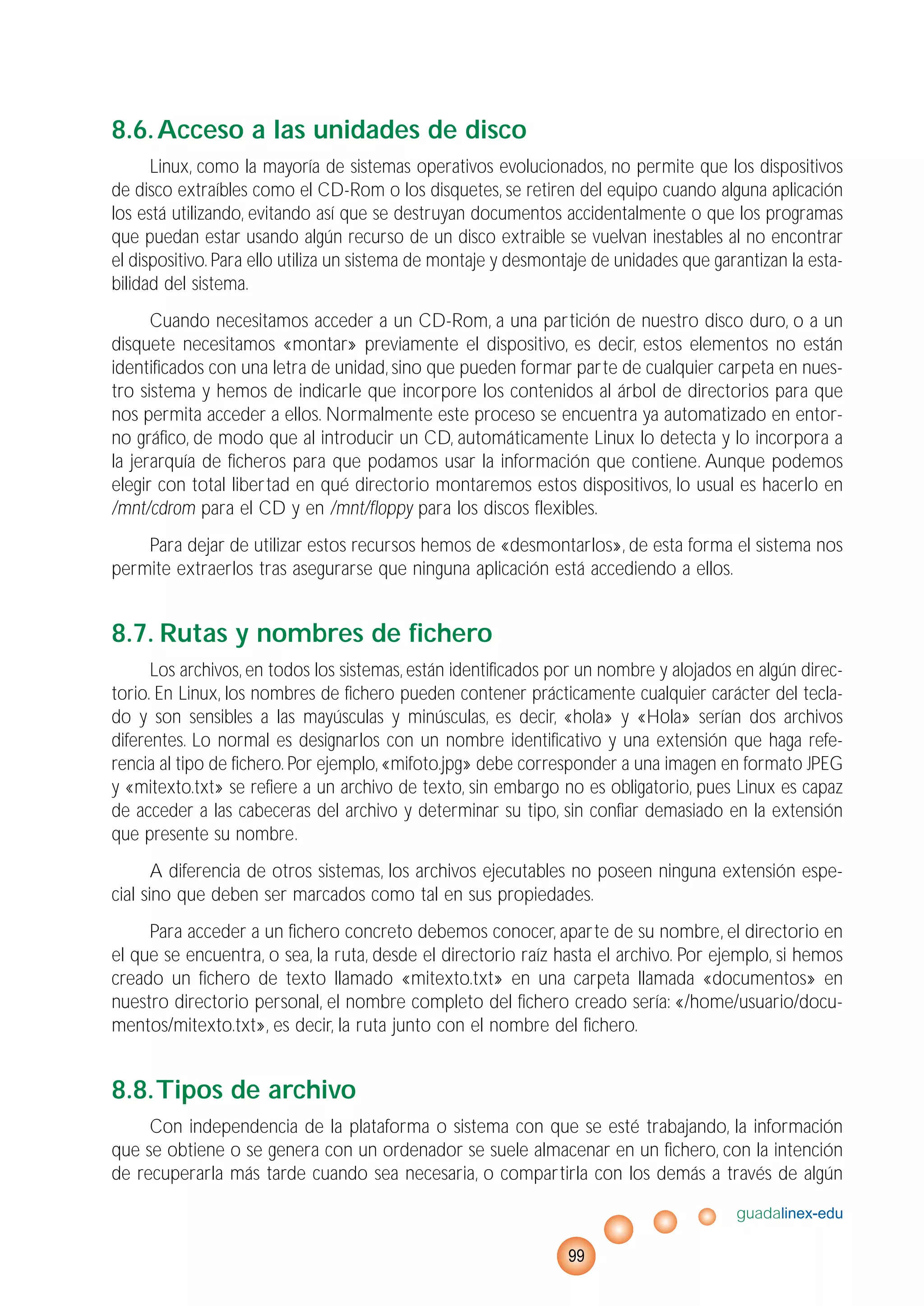 8.6.Acceso a las unidades de disco
Linux, como la mayoría de sistemas operativos evolucionados, no permite que los dispositivos
de disco extraíbles como el CD-Rom o los disquetes, se retiren del equipo cuando alguna aplicación
los está utilizando, evitando así que se destruyan documentos accidentalmente o que los programas
que puedan estar usando algún recurso de un disco extraible se vuelvan inestables al no encontrar
el dispositivo. Para ello utiliza un sistema de montaje y desmontaje de unidades que garantizan la esta-
bilidad del sistema.
Cuando necesitamos acceder a un CD-Rom, a una partición de nuestro disco duro, o a un
disquete necesitamos «montar» previamente el dispositivo, es decir, estos elementos no están
identificados con una letra de unidad, sino que pueden formar parte de cualquier carpeta en nues-
tro sistema y hemos de indicarle que incorpore los contenidos al árbol de directorios para que
nos permita acceder a ellos. Normalmente este proceso se encuentra ya automatizado en entor-
no gráfico, de modo que al introducir un CD, automáticamente Linux lo detecta y lo incorpora a
la jerarquía de ficheros para que podamos usar la información que contiene. Aunque podemos
elegir con total libertad en qué directorio montaremos estos dispositivos, lo usual es hacerlo en
/mnt/cdrom para el CD y en /mnt/floppy para los discos flexibles.
Para dejar de utilizar estos recursos hemos de «desmontarlos», de esta forma el sistema nos
permite extraerlos tras asegurarse que ninguna aplicación está accediendo a ellos.
8.7. Rutas y nombres de fichero
Los archivos, en todos los sistemas, están identificados por un nombre y alojados en algún direc-
torio. En Linux, los nombres de fichero pueden contener prácticamente cualquier carácter del tecla-
do y son sensibles a las mayúsculas y minúsculas, es decir, «hola» y «Hola» serían dos archivos
diferentes. Lo normal es designarlos con un nombre identificativo y una extensión que haga refe-
rencia al tipo de fichero. Por ejemplo, «mifoto.jpg» debe corresponder a una imagen en formato JPEG
y «mitexto.txt» se refiere a un archivo de texto, sin embargo no es obligatorio, pues Linux es capaz
de acceder a las cabeceras del archivo y determinar su tipo, sin confiar demasiado en la extensión
que presente su nombre.
A diferencia de otros sistemas, los archivos ejecutables no poseen ninguna extensión espe-
cial sino que deben ser marcados como tal en sus propiedades.
Para acceder a un fichero concreto debemos conocer, aparte de su nombre, el directorio en
el que se encuentra, o sea, la ruta, desde el directorio raíz hasta el archivo. Por ejemplo, si hemos
creado un fichero de texto llamado «mitexto.txt» en una carpeta llamada «documentos» en
nuestro directorio personal, el nombre completo del fichero creado sería: «/home/usuario/docu-
mentos/mitexto.txt», es decir, la ruta junto con el nombre del fichero.
8.8.Tipos de archivo
Con independencia de la plataforma o sistema con que se esté trabajando, la información
que se obtiene o se genera con un ordenador se suele almacenar en un fichero, con la intención
de recuperarla más tarde cuando sea necesaria, o compartirla con los demás a través de algún
guadalinex-edu
99
 