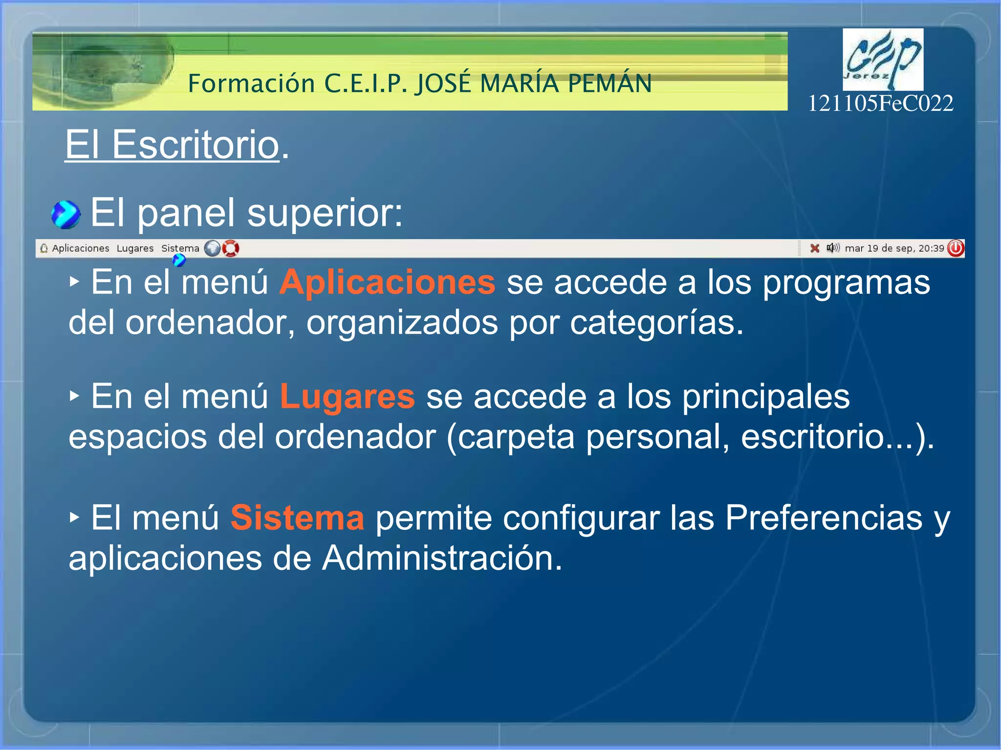 El Escritorio . El panel superior: ‣   En el menú  Aplicaciones  se accede a los programas  del ordenador, organizados por categorías. ‣   En el menú  Lugares  se accede a los principales espacios del ordenador (carpeta personal, escritorio...). ‣   El menú  Sistema  permite configurar las Preferencias y aplicaciones de Administración. 