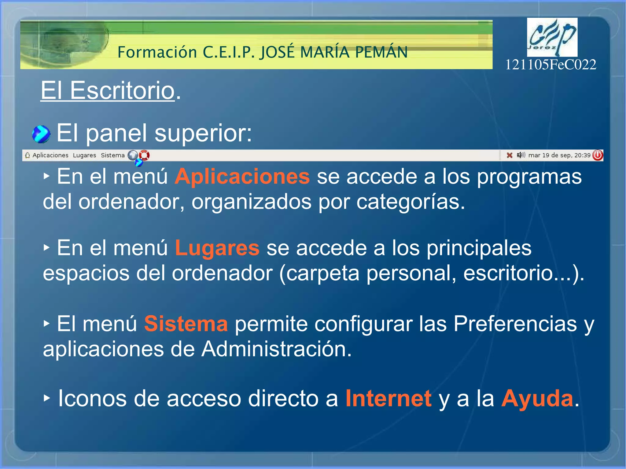 El Escritorio . El panel superior: ‣   En el menú  Aplicaciones  se accede a los programas del ordenador, organizados por categorías. ‣   En el menú  Lugares  se accede a los principales espacios del ordenador (carpeta personal, escritorio...). ‣   El menú  Sistema  permite configurar las Preferencias y aplicaciones de Administración. ‣   Iconos de acceso directo a  Internet   y a la  Ayuda . 