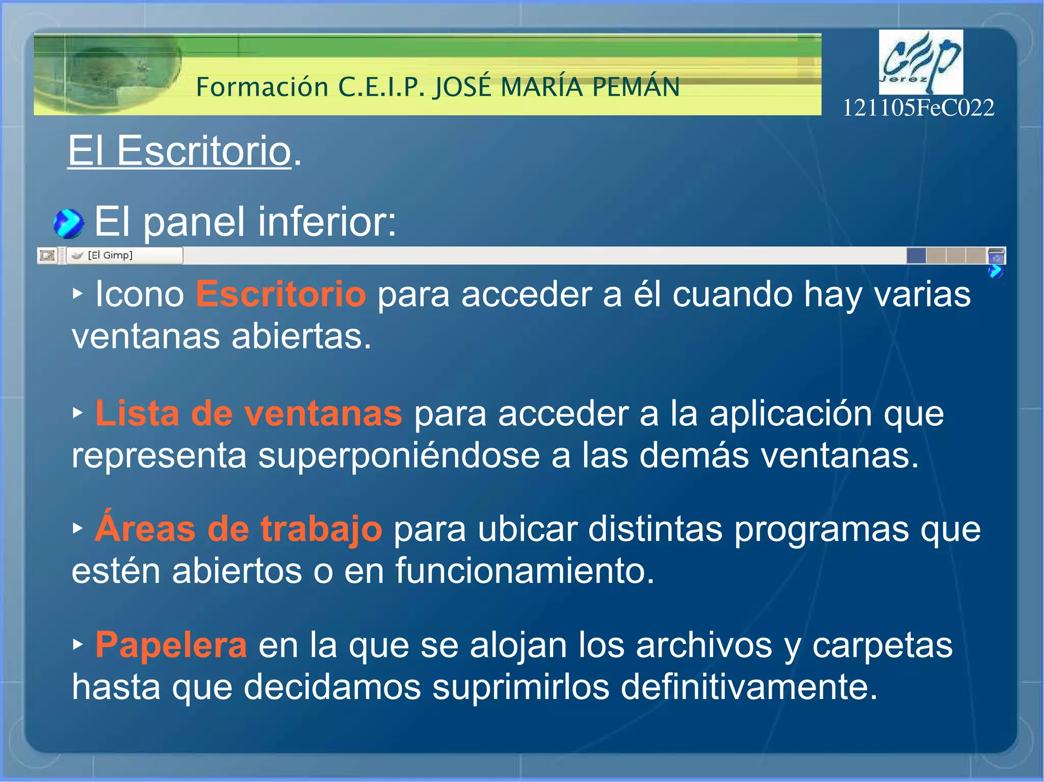 El Escritorio . El panel inferior: ‣   Icono  Escritorio  para acceder a él cuando hay varias ventanas abiertas. ‣   Lista de ventanas  para acceder a la aplicación que representa superponiéndose a las demás ventanas. ‣   Áreas de trabajo  para ubicar distintas programas que estén abiertos o en funcionamiento. ‣   Papelera  en la que se alojan los archivos y carpetas hasta que decidamos suprimirlos definitivamente. 