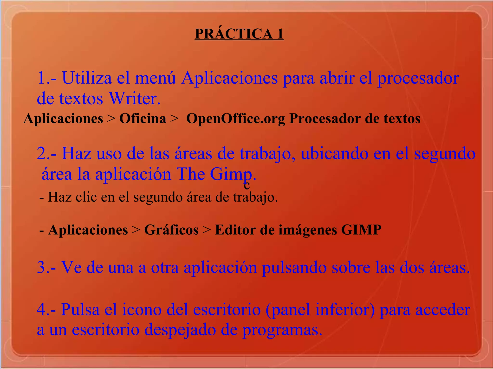 c PRÁCTICA 1 1.- Utiliza el menú Aplicaciones para abrir el procesador  de textos Writer. 2.- Haz uso de las áreas de trabajo, ubicando en el segundo área la aplicación The Gimp. Aplicaciones  >  Oficina  >  OpenOffice.org  Procesador de textos - Haz clic en el segundo área de trabajo. -  Aplicaciones  >  Gráficos  >  Editor de imágenes GIMP 3.- Ve de una a otra aplicación pulsando sobre las dos áreas. 4.- Pulsa el icono del escritorio (panel inferior) para acceder a un escritorio despejado de programas. 