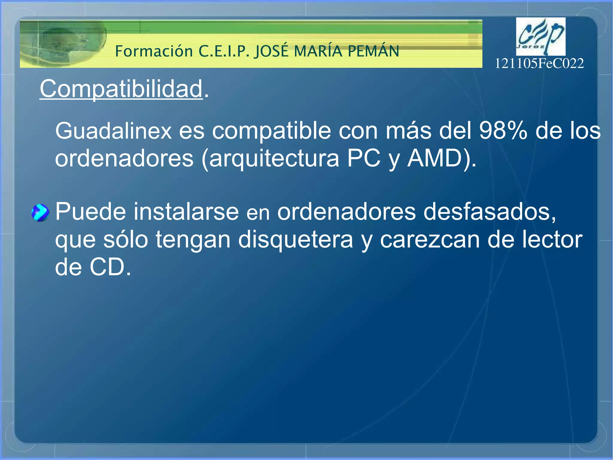 Compatibilidad . Guadalinex  es compatible con más del 98% de los ordenadores (arquitectura PC y AMD). Puede instalarse  en  ordenadores desfasados, que sólo tengan disquetera y carezcan de lector de CD. 