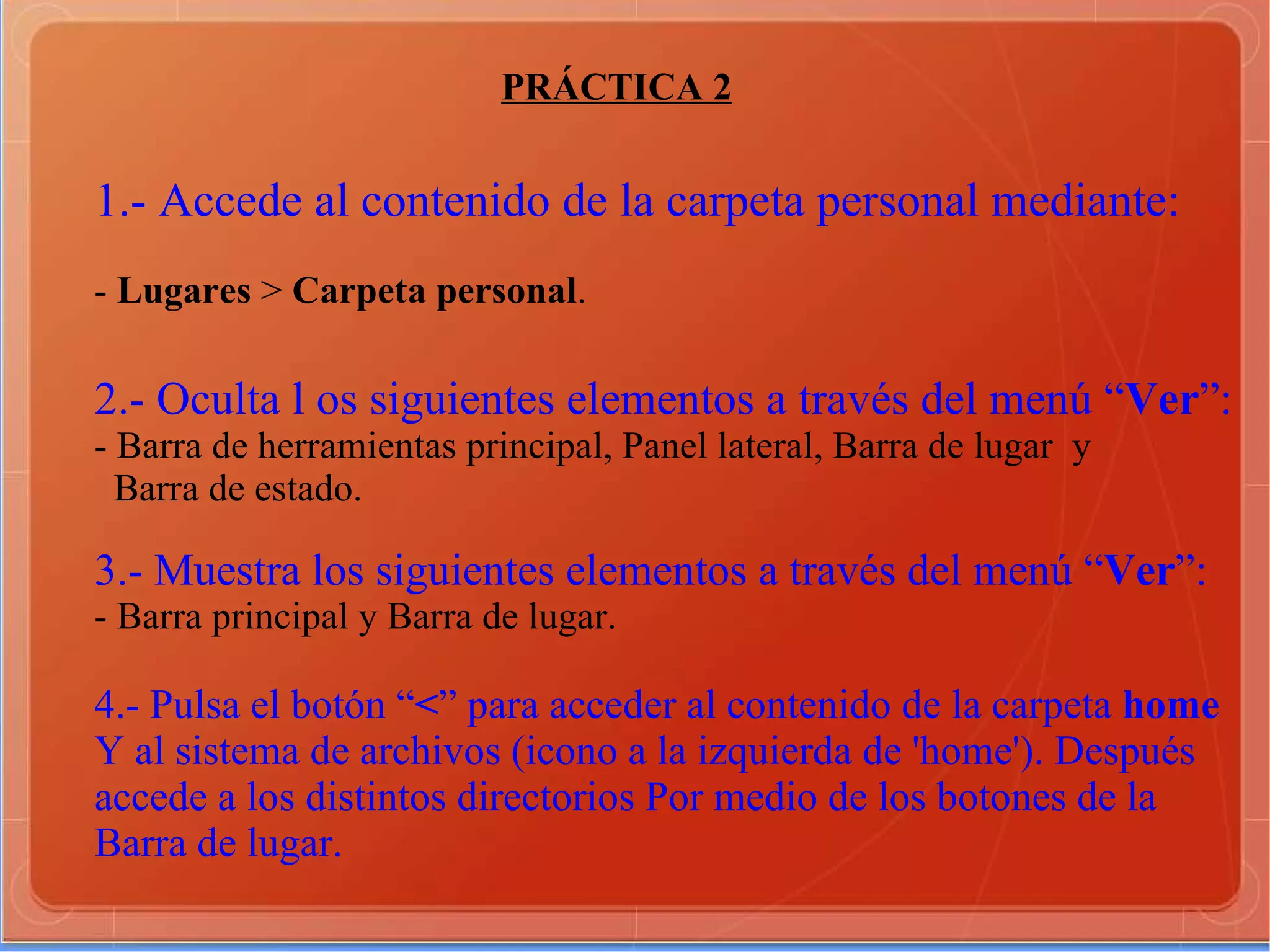 PRÁCTICA 2 1.- Accede al contenido de la carpeta personal mediante: -  Lugares  >  Carpeta personal . 2.- Oculta l os siguientes elementos a través del menú “ Ver ”: - Barra de herramientas principal, Panel lateral, Barra de lugar  y Barra de estado. 3.- Muestra los siguientes elementos a través del menú “ Ver ”: - Barra principal y Barra de lugar. 4.- Pulsa el botón “ < ” para acceder al contenido de la carpeta  home Y al sistema de archivos (icono a la izquierda de 'home'). Después accede a los distintos directorios Por medio de los botones de la Barra de lugar. 