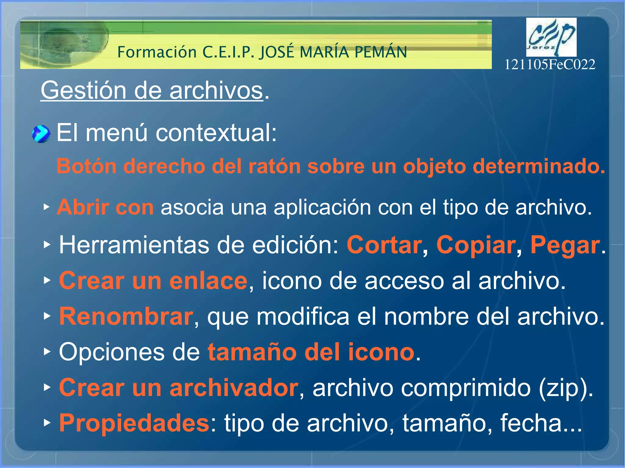 Gestión de archivos . El menú contextual: ‣   Abrir con  asocia una aplicación con el tipo de archivo. ‣   Herramientas de edición:  Cortar ,  Copiar ,  Pegar . ‣   Crear un enlace , icono de acceso al archivo. Botón derecho del ratón sobre un objeto determinado. ‣   Renombrar , que modifica el nombre del archivo. ‣   Opciones de  tamaño del icono . ‣   Crear un archivador , archivo comprimido (zip). ‣   Propiedades : tipo de archivo, tamaño, fecha... 