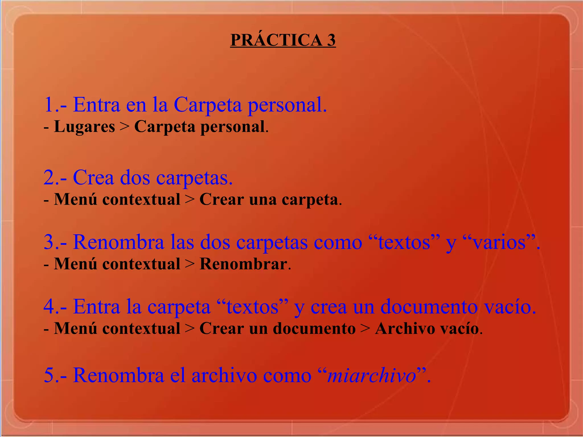 PRÁCTICA 3 1.- Entra en la Carpeta personal. -  Lugares  >  Carpeta personal . 2.- Crea dos carpetas. -  Menú contextual  >  Crear una carpeta . 3.- Renombra las dos carpetas como “textos” y “varios”. -  Menú contextual  >  Renombrar . 4.- Entra la carpeta “textos” y crea un documento vacío. -  Menú contextual  >  Crear un documento  >  Archivo vacío . 5.- Renombra el archivo como “ miarchivo ”. 