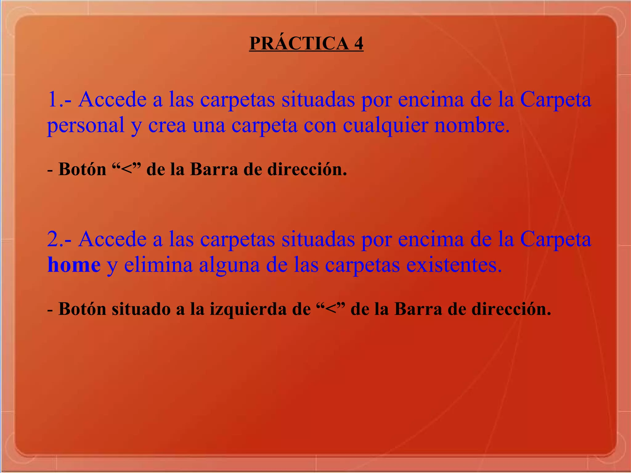 PRÁCTICA 4 1.- Accede a las carpetas situadas por encima de la Carpeta personal y crea una carpeta con cualquier nombre. -  Botón “<” de la Barra de dirección.  2.- Accede a las carpetas situadas por encima de la Carpeta home  y elimina alguna de las carpetas existentes. -  Botón situado a la izquierda de “<” de la Barra de dirección.  