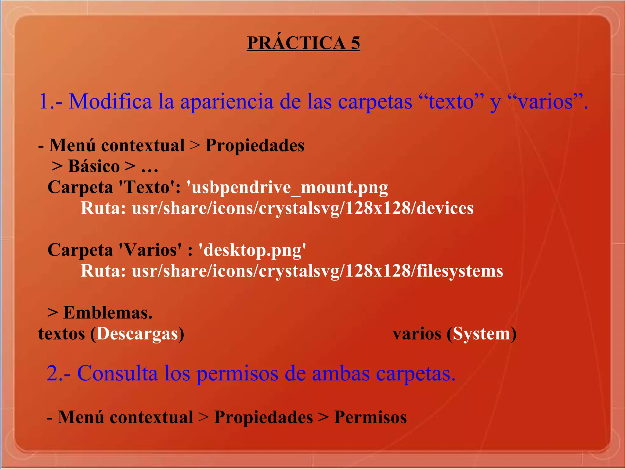 PRÁCTICA 5 1.- Modifica la apariencia de las carpetas “texto” y “varios”. -  Menú contextual  >  Propiedades  > Básico > … Carpeta 'Texto':  'usbpendrive_mount.png Ruta: usr/share/icons/crystalsvg/128x128/devices Carpeta 'Varios' :  'desktop.png' Ruta: usr/share/icons/crystalsvg/128x128/filesystems > Emblemas. textos ( Descargas )  varios ( System )   2.- Consulta los permisos de ambas carpetas. -  Menú contextual  >  Propiedades > Permisos  