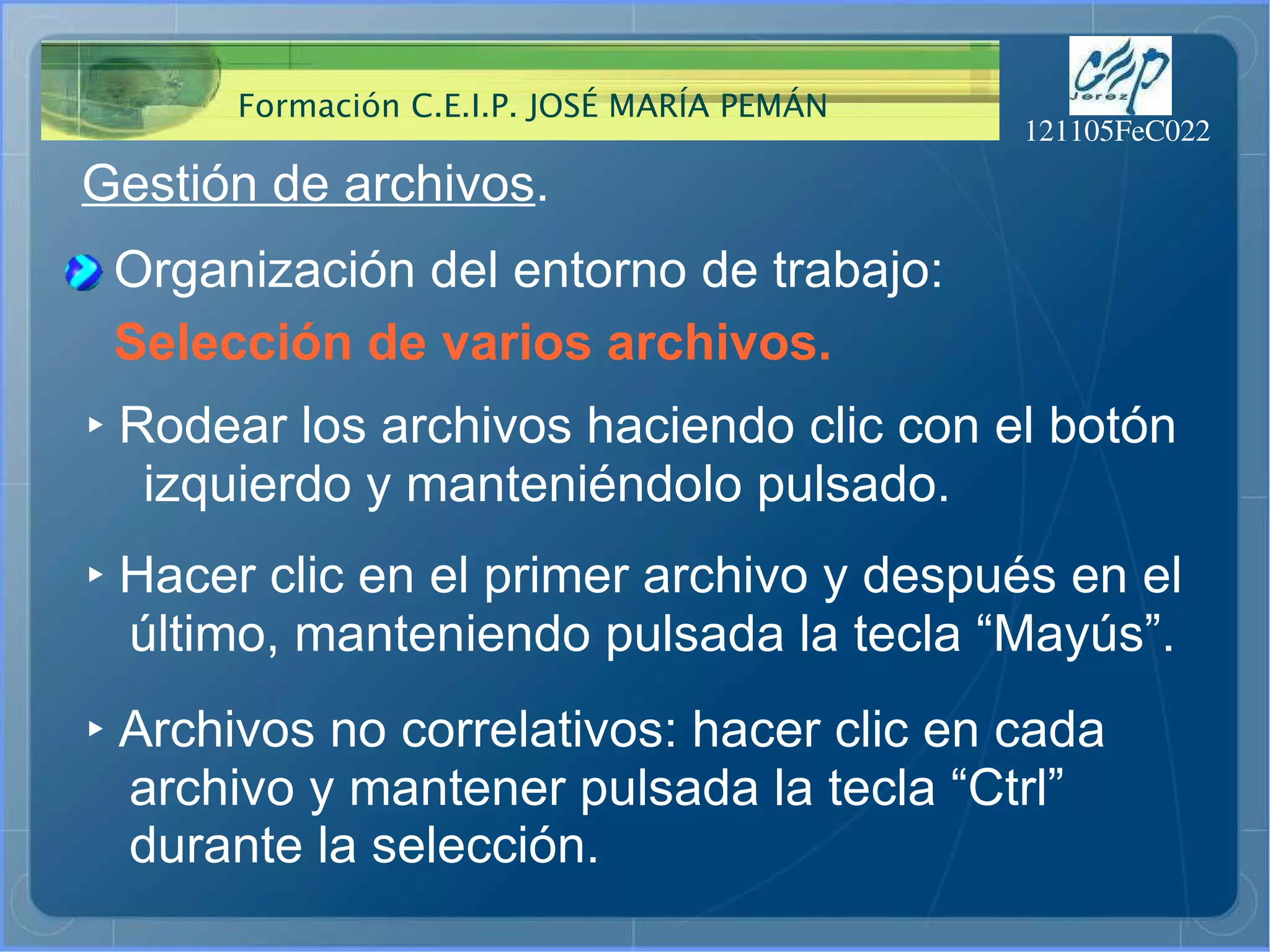 Gestión de archivos . ‣   Rodear los archivos haciendo clic con el botón  izquierdo y manteniéndolo pulsado. Selección de varios archivos. ‣   Hacer clic en el primer archivo y después en el último, manteniendo pulsada la tecla “Mayús”. ‣   Archivos no correlativos: hacer clic en cada  archivo y mantener pulsada la tecla “Ctrl”  durante la selección. Organización del entorno de trabajo: 