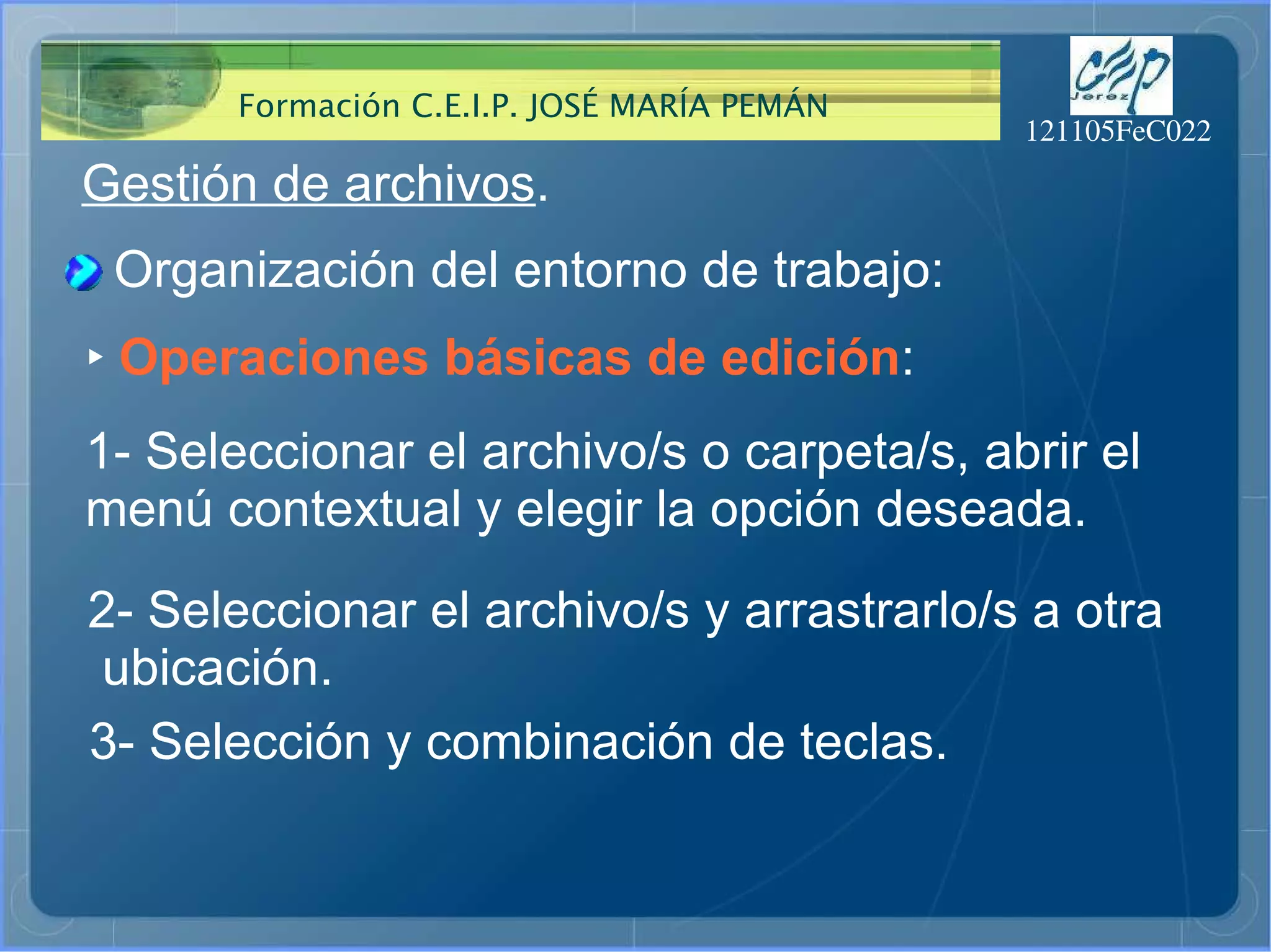 Gestión de archivos . Organización del entorno de trabajo: ‣   Operaciones básicas de edición : 1- Seleccionar el archivo/s o carpeta/s, abrir el  menú contextual y elegir la opción deseada.  2- Seleccionar el archivo/s y arrastrarlo/s a otra ubicación.  3- Selección y combinación de teclas.  