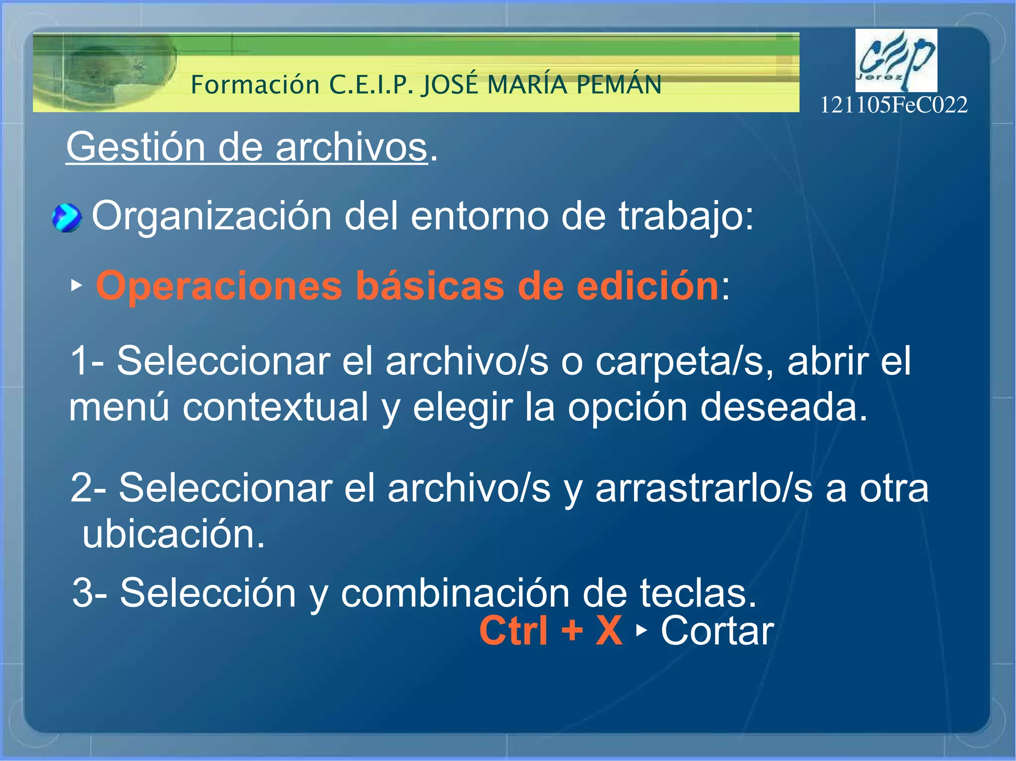 Gestión de archivos . Organización del entorno de trabajo: ‣   Operaciones básicas de edición : 1- Seleccionar el archivo/s o carpeta/s, abrir el  menú contextual y elegir la opción deseada.  2- Seleccionar el archivo/s y arrastrarlo/s a otra ubicación.  3- Selección y combinación de teclas.  Ctrl + X  ‣  Cortar 