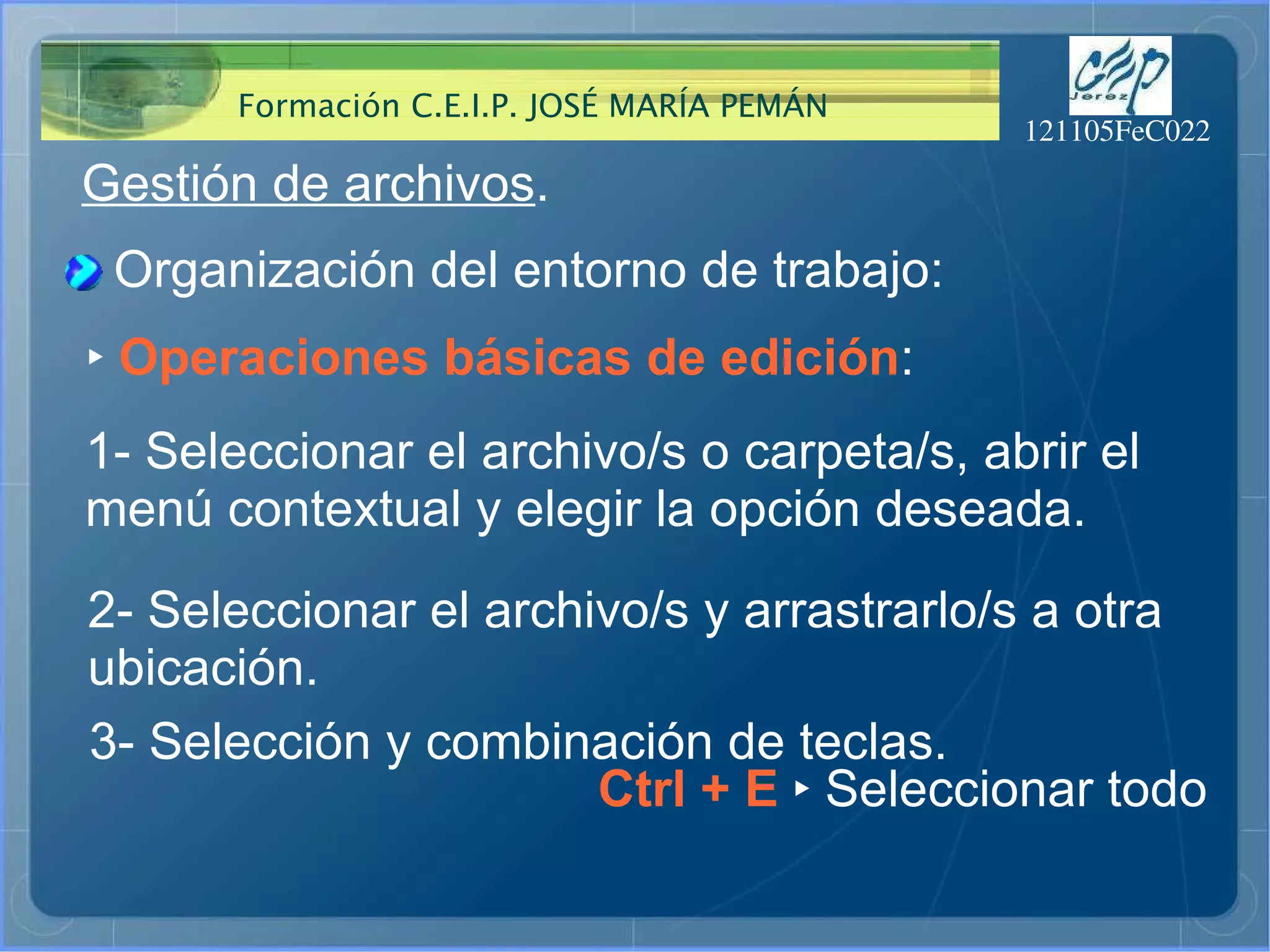 Gestión de archivos . Organización del entorno de trabajo: ‣   Operaciones básicas de edición : 1- Seleccionar el archivo/s o carpeta/s, abrir el  menú contextual y elegir la opción deseada.  Ctrl + E  ‣  Seleccionar todo 2- Seleccionar el archivo/s y arrastrarlo/s a otra  ubicación.  3- Selección y combinación de teclas.  