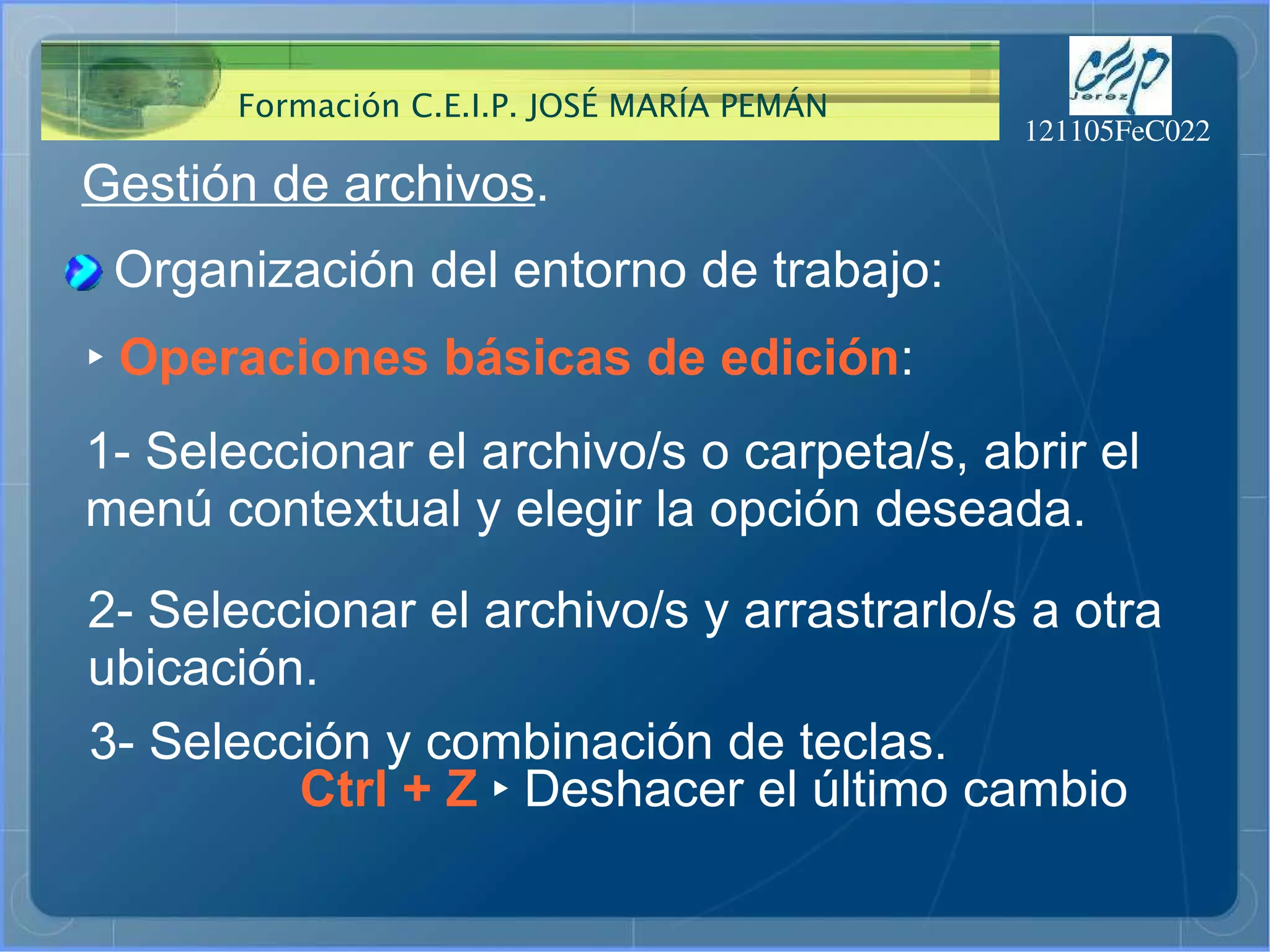 Gestión de archivos . Organización del entorno de trabajo: ‣   Operaciones básicas de edición : 1- Seleccionar el archivo/s o carpeta/s, abrir el menú contextual y elegir la opción deseada.  Ctrl + Z  ‣  Deshacer el último cambio 2- Seleccionar el archivo/s y arrastrarlo/s a otra  ubicación.  3- Selección y combinación de teclas.  