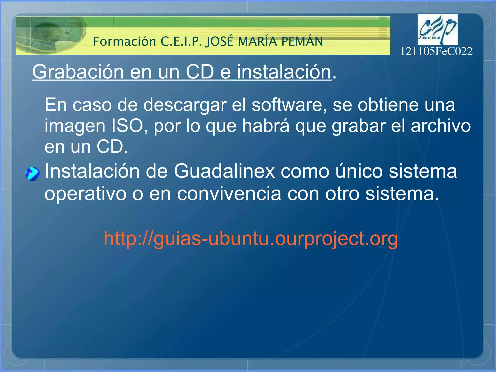 Grabación en un CD e instalación . En caso de descargar el software, se obtiene una  imagen ISO, por lo que habrá que grabar el archivo en un CD. Instalación de Guadalinex como único sistema operativo o en convivencia con otro sistema. http://guias-ubuntu.ourproject.org 