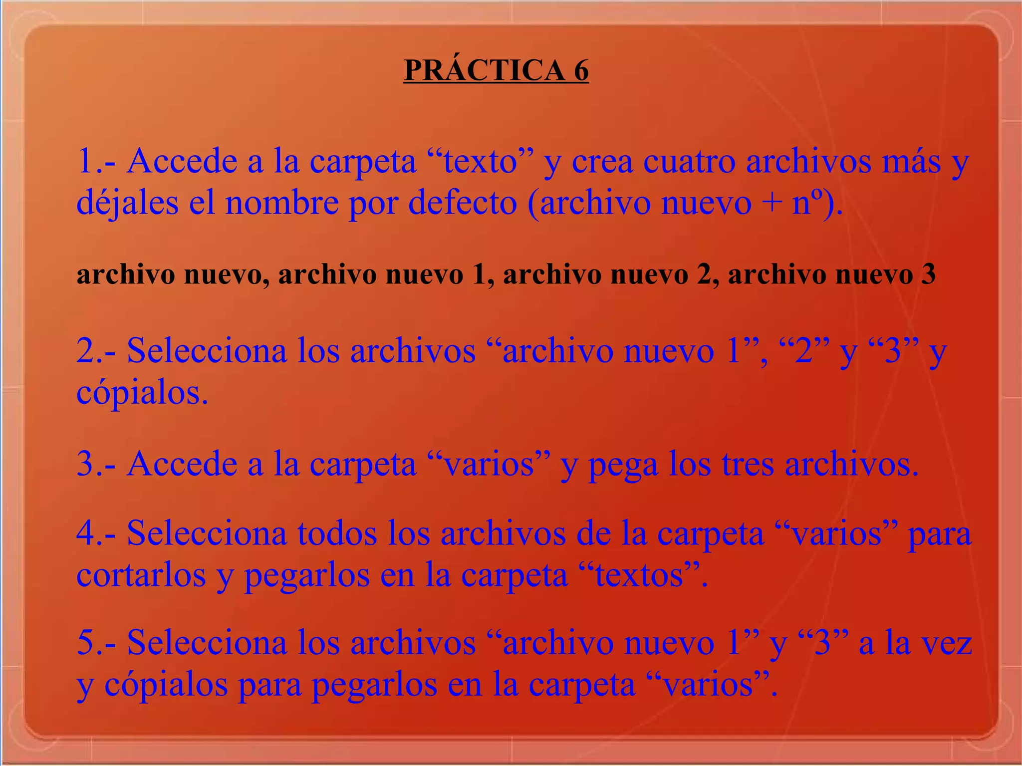 PRÁCTICA 6 1.- Accede a la carpeta “texto” y crea cuatro archivos más y déjales el nombre por defecto (archivo nuevo + nº). archivo nuevo, archivo nuevo 1, archivo nuevo 2, archivo nuevo 3  2.- Selecciona los archivos “archivo nuevo 1”, “2” y “3” y cópialos.   3.- Accede a la carpeta “varios” y pega los tres archivos.   4.- Selecciona todos los archivos de la carpeta “varios” para cortarlos y pegarlos en la carpeta “textos”.   5.- Selecciona los archivos “archivo nuevo 1” y “3” a la vez y cópialos para pegarlos en la carpeta “varios”.   