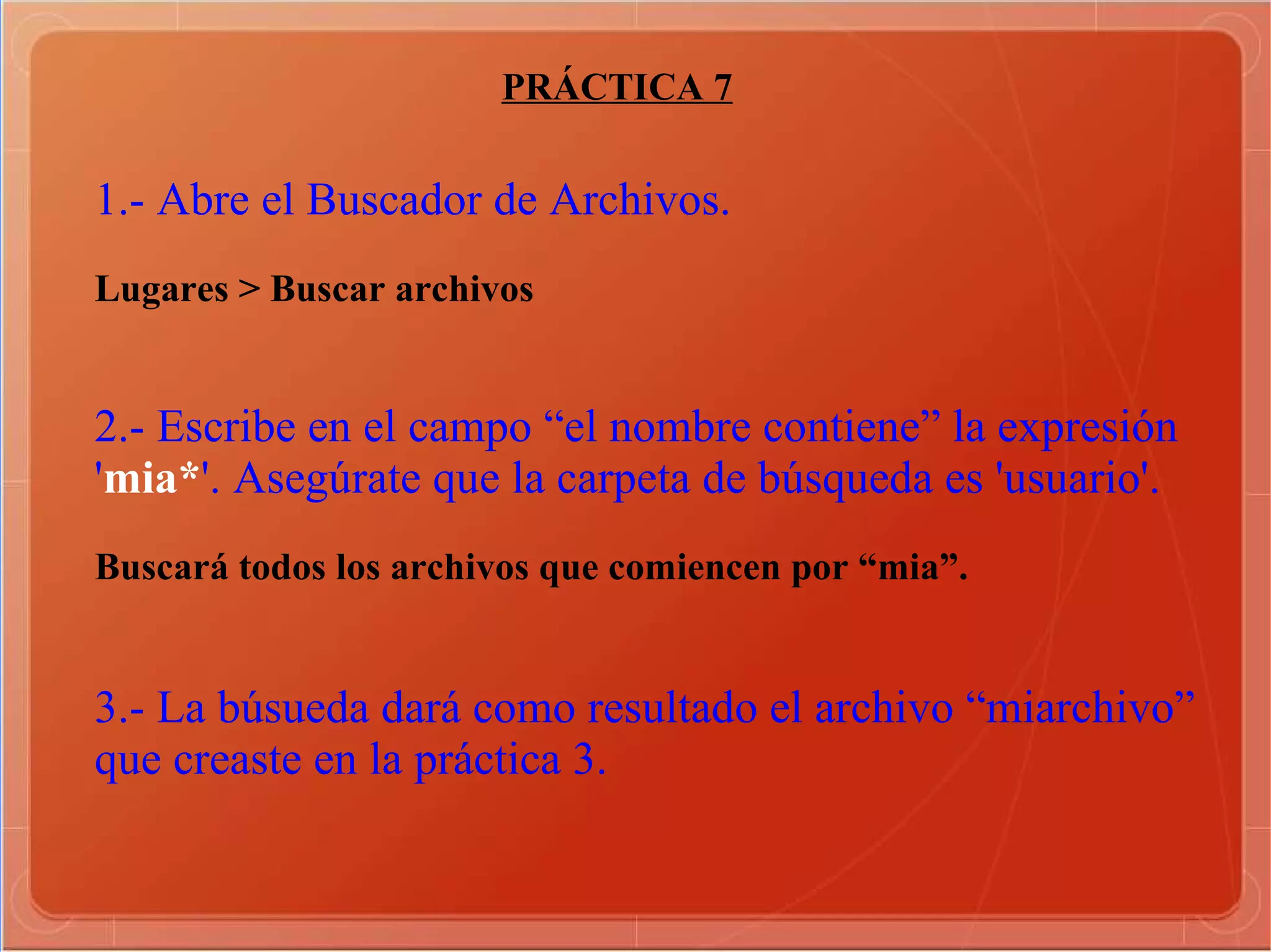 PRÁCTICA 7 1.- Abre el Buscador de Archivos. Lugares > Buscar archivos  2.- Escribe en el campo “el nombre contiene” la expresión ' mia* '. Asegúrate que la carpeta de búsqueda es 'usuario'. Buscará todos los archivos que comiencen por “mia”.  3.- La búsueda dará como resultado el archivo “miarchivo” que creaste en la práctica 3. 