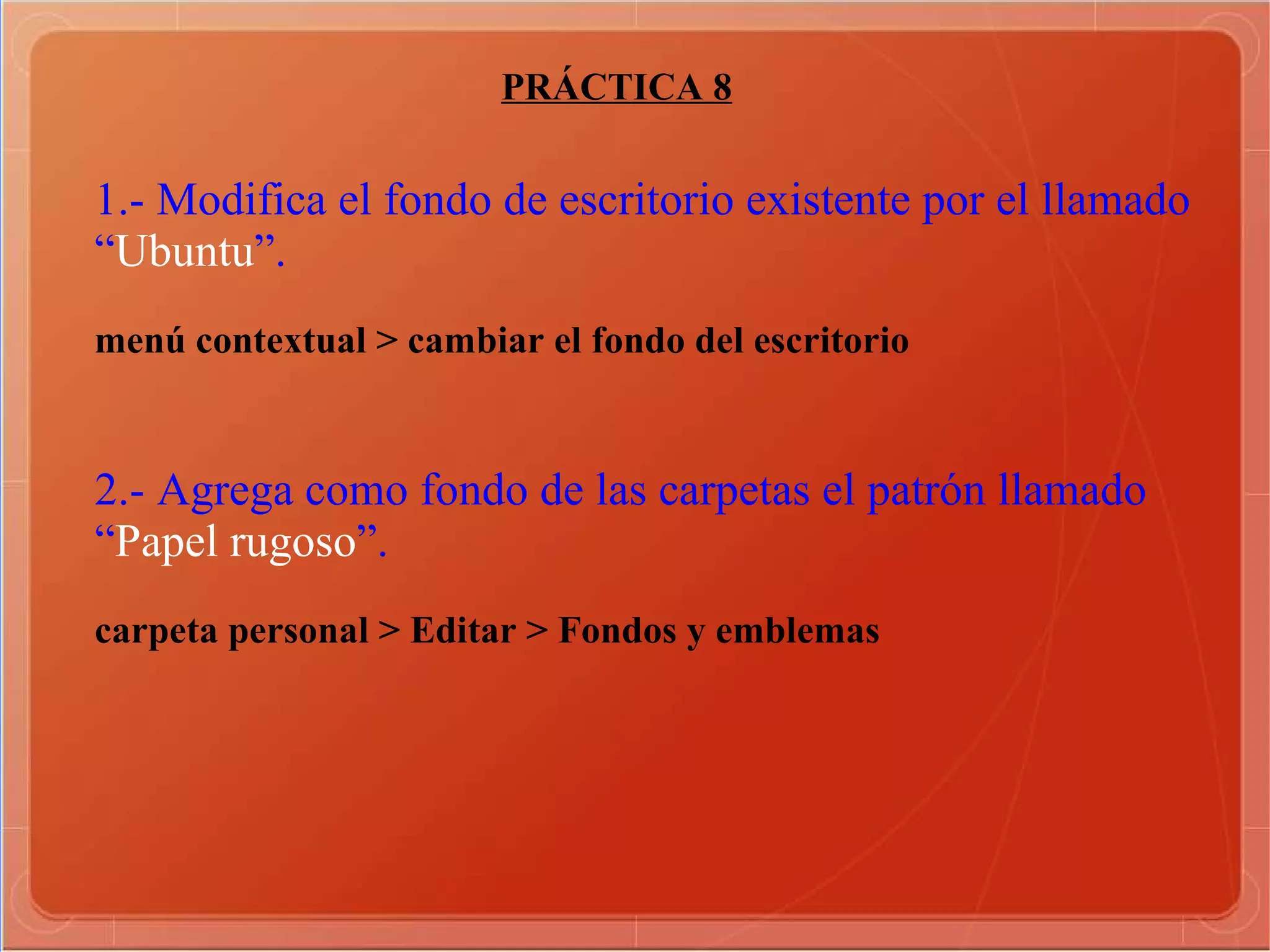 PRÁCTICA 8 1.- Modifica el fondo de escritorio existente por el llamado “ Ubuntu ”. menú contextual > cambiar el fondo del escritorio  2.- Agrega como fondo de las carpetas el patrón llamado “ Papel rugoso ”. carpeta personal > Editar > Fondos y emblemas  