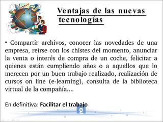Ventajas de las nuevas tecnologías Compartir archivos, conocer las novedades de una empresa, reírse con los chistes del momento, anunciar la venta o interés de compra de un coche, felicitar a quienes están cumpliendo años o a aquellos que lo merecen por un buen trabajo realizado, realización de cursos on line (e-learning), consulta de la biblioteca virtual de la compañía.... En definitiva:  Facilitar el trabajo 