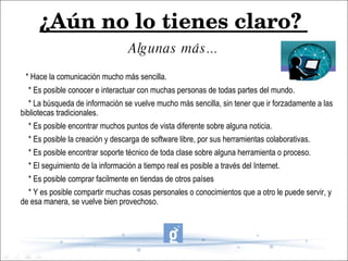 ¿Aún no lo tienes claro?  Algunas más... * Hace la comunicación mucho más sencilla. * Es posible conocer e interactuar con muchas personas de todas partes del mundo. * La búsqueda de información se vuelve mucho más sencilla, sin tener que ir forzadamente a las bibliotecas tradicionales. * Es posible encontrar muchos puntos de vista diferente sobre alguna noticia. * Es posible la creación y descarga de software libre, por sus herramientas colaborativas. * Es posible encontrar soporte técnico de toda clase sobre alguna herramienta o proceso. * El seguimiento de la información a tiempo real es posible a través del Internet. * Es posible comprar facilmente en tiendas de otros países * Y es posible compartir muchas cosas personales o conocimientos que a otro le puede servir, y de esa manera, se vuelve bien provechoso. 