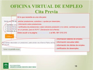 OFICINA VIRTUAL DE EMPLEO
Cita Previa
Si lo que necesita es una cita para:

Se debe coger una cita con el S.A.E.
para las siguientes gestiones.:

solicitar prestaciones, subsidios o ayudas por desempleo.

- obtener demanda de empleo.
* por primera vez.
- certificados de prestaciones ( estar cobrando prestación o no cobrar,trabajar. que se cobra
* después de cantidad
* después de no renovar.
en un periodo, para el I.R.P.F. (Declaración de la Renta)
- información sobre prestaciones.

incorporar datos a la demanda.
Debe acudir a la página www.sepe.es o al tlfo.- 901 010 210
- información de cursos.
- información talleres de empleo.
- información escuelas taller.
- información de ofertas de empleo.
- certificados de desempleo.

18

 