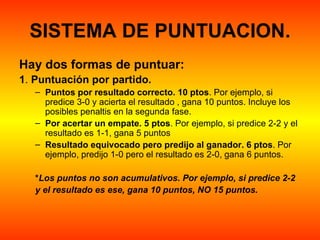 SISTEMA DE PUNTUACION.
Hay dos formas de puntuar:
1. Puntuación por partido.
   – Puntos por resultado correcto. 10 ptos. Por ejemplo, si 
     predice 3-0 y acierta el resultado , gana 10 puntos. Incluye los 
     posibles penaltis en la segunda fase. 
   – Por acertar un empate. 5 ptos. Por ejemplo, si predice 2-2 y el 
     resultado es 1-1, gana 5 puntos 
   – Resultado equivocado pero predijo al ganador. 6 ptos. Por 
     ejemplo, predijo 1-0 pero el resultado es 2-0, gana 6 puntos.

   *Los puntos no son acumulativos. Por ejemplo, si predice 2-2
   y el resultado es ese, gana 10 puntos, NO 15 puntos. 
 