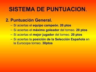 SISTEMA DE PUNTUACION.
2. Puntuación General.  
  –   Si aciertas el equipo campeón. 20 ptos
  –   Si aciertas el máximo goleador del torneo. 20 ptos
  –   Si aciertas el mejor jugador del torneo. 20 ptos
  –   Si aciertas la posición de la Selección Española en 
      la Eurocopa torneo. 30ptos
 