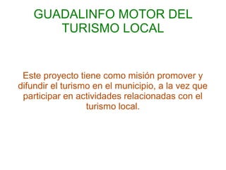 GUADALINFO MOTOR DEL
       TURISMO LOCAL


 Este proyecto tiene como misión promover y
difundir el turismo en el municipio, a la vez que
 participar en actividades relacionadas con el
                  turismo local.
 