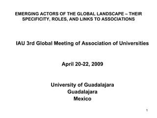 EMERGING ACTORS OF THE GLOBAL LANDSCAPE – THEIR
  SPECIFICITY, ROLES, AND LINKS TO ASSOCIATIONS




IAU 3rd Global Meeting of Association of Universities


                  April 20-22, 2009


             University of Guadalajara
                   Guadalajara
                      Mexico

                                                   1
 