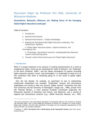Discussion  Paper  by  Professor  Kris  Olds,  University  of 
Wisconsin‐Madison  
Associations,  Networks,  Alliances,  etc:  Making  Sense  of  the  Emerging 
Global Higher Education Landscape1

Table of Contents
             1. Introduction
             2. National/International
             3. National/International >> Global Assemblages
             4. Mapping the Emerging Global Higher Education Landscape: Two
                Symptomatic Vignettes
                 a. Global higher education players, regional ambitions, and
             interregional fora
                 b. Technology, international consortia, and geographically dispersed
                 research and teaching teams
             5. Towards a Multi-Sited Infrastructure for Global Higher Education?


1. Introduction
While it is always important to be cautious in creating representations of a world as
changing ever faster, where we are witnessing the ‘death of distance’, the ‘flattening’
of the earth (Friedman, 2005) 2 , and the steady convergence of systems (including
higher education systems), norms, and technologies, it is undeniable to those of us at
this conference that there is something going on in the world of global higher
education.
   Over the last decade, for example, an assortment of new or substantially
transformed stakeholders has emerged. ‘Established’ national and international
stakeholders are having to take into account ‘global network’ universities like New
York University and the University of Nottingham, Google (est., 1998), private firms
like Thomson Reuters, a more assertive European Commission (especially the
Directorate Generals of Education and Culture, and Research), and a myriad of
regional and international consortia (e.g., ASEAN University Network, est., 1995;


1
  My sincere gratitude to the International Association of Universities (IAU) for the invitation to develop
this discussion paper, and to Susan Robertson (University of Bristol) for comments on a draft version.
Please note, however, that the views contained in this paper are not necessarily representative of the
views of the IAU, nor any other institution.
2
  Friedman, T. (2005) The World Is Flat: A Brief History of the Twenty-first Century, New York: Farrar,
Straus & Giroux.
 