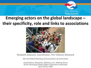 Emerging actors on the global landscape –
their specificity, role and links to associations




        Elizabeth Babcock, Coordinator, The Talloires Network
             IAU 3rd Global Meeting of Associations of Universities
              Associations, Networks, Alliances etc.: Making Sense 
              of the Emerging Global Higher Education Landscape
                               April 20‐22, 2009
 