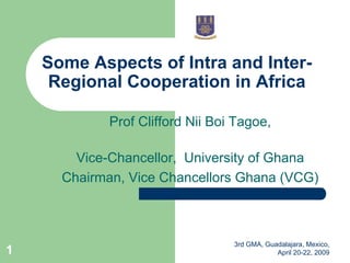 Some Aspects of Intra and Inter-
     Regional Cooperation in Africa

             Prof Clifford Nii Boi Tagoe,

        Vice-Chancellor, University of Ghana
      Chairman, Vice Chancellors Ghana (VCG)



                                  3rd GMA, Guadalajara, Mexico,
1                                             April 20-22, 2009
 