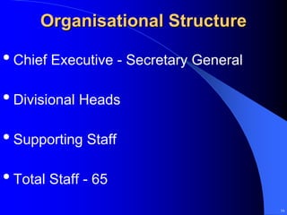 Organisational Structure

• Chief Executive - Secretary General
• Divisional Heads
• Supporting Staff
• Total Staff - 65
                                        16
 