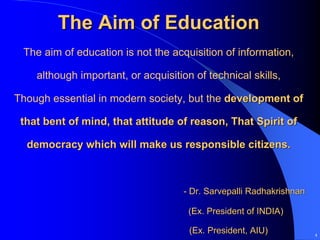 The Aim of Education
 The aim of education is not the acquisition of information,

    although important, or acquisition of technical skills,

Though essential in modern society, but the development of

 that bent of mind, that attitude of reason, That Spirit of

  democracy which will make us responsible citizens.



                                     - Dr. Sarvepalli Radhakrishnan

                                      (Ex. President of INDIA)

                                      (Ex. President, AIU)            4
 