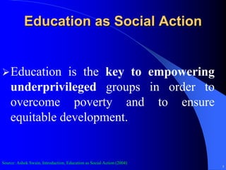 Education as Social Action


    Education is the key to empowering
    underprivileged groups in order to
    overcome poverty and to ensure
    equitable development.


Source: Ashok Swain, Introduction, Education as Social Action (2004)
                                                                       5
 