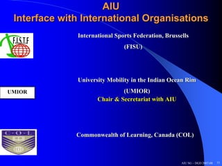 AIU
 Interface with International Organisations
              International Sports Federation, Brussells
                               (FISU)




              University Mobility in the Indian Ocean Rim
UMIOR                         (UMIOR)
                     Chair & Secretariat with AIU




              Commonwealth of Learning, Canada (COL)



                                                     AIU SG – DGD 2007-08   51
 