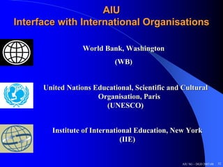 AIU
Interface with International Organisations

                  World Bank, Washington
                            (WB)


      United Nations Educational, Scientific and Cultural
                      Organisation, Paris
                        (UNESCO)


        Institute of International Education, New York
                              (IIE)


                                                 AIU SG – DGD 2007-08   52
 