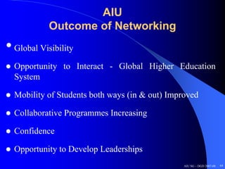 AIU
            Outcome of Networking
• Global Visibility
  Opportunity to Interact - Global Higher Education
  System

  Mobility of Students both ways (in & out) Improved

  Collaborative Programmes Increasing

  Confidence

  Opportunity to Develop Leaderships
                                                AIU SG – DGD 2007-08   64
 