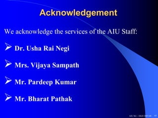 Acknowledgement

We acknowledge the services of the AIU Staff:

   Dr. Usha Rai Negi

   Mrs. Vijaya Sampath

   Mr. Pardeep Kumar

   Mr. Bharat Pathak

                                          AIU SG – DGD 2007-08   65
 