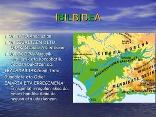 IIBBIILLBBIIDDEEAA
NON JAIO:AndaluzianNON JAIO:Andaluzian
NON ISURITZEN DITUNON ISURITZEN DITU
URAK: Ozeano AtlantikoanURAK: Ozeano Atlantikoan
NONDIK DOA:NagusikiNONDIK DOA:Nagusiki
Sebillatik eta Kordobatik.Sebillatik eta Kordobatik.
Cadizen bukatzen da.Cadizen bukatzen da.
IBAIADARRAK:Genil,Tinto,IBAIADARRAK:Genil,Tinto,
Guadalete eta OdielGuadalete eta Odiel
EMARIA ETA ERREGIMENA:EMARIA ETA ERREGIMENA:
Erregimen irregularrekoa da.Erregimen irregularrekoa da.
Emari handiko ibaia daEmari handiko ibaia da
neguan eta udazkenean.neguan eta udazkenean.
 