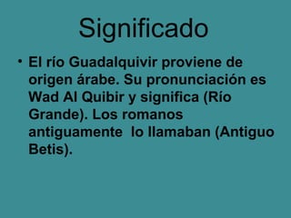 Significado
• El río Guadalquivir proviene de
  origen árabe. Su pronunciación es
  Wad Al Quibir y significa (Río
  Grande). Los romanos
  antiguamente lo llamaban (Antiguo
  Betis).
 