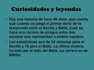 Curiosidades y leyendas
• Hay una historia de hace 46 años, que cuenta
  que cuando se juega el primer derbi de la
  temporada entre el Sevilla y Betis, pues se
  hace una carrera de piragua entre dos
  equipos que representan a ambos equipos.
• Las estadísticas son de 30 victorias para el
  Sevilla y 16 para el Betis. La última victoria
  ha sido por el lado del Betis. La carrera es de
  6000m.
 