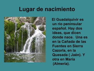 Lugar de nacimiento
           El Guadalquivir es
           un río peninsular
           español. Hay dos
           ideas, que dicen
           donde nace. Una es
           en la Cañada de las
           Fuentes en Sierra
           Cazorla, en la
           Quesada ( Jaén). Y
           otra en María
            (Almería).
 