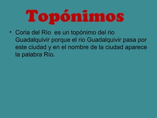 Topónimos 
• Coria del Río es un topónimo del rio
  Guadalquivir porque el rio Guadalquivir pasa por
  este ciudad y en el nombre de la ciudad aparece
  la palabra Río.
 