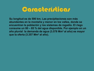 Características
Su longitud es de 590 km. Las precipitaciones son más
abundantes en la montaña y menor en los valles, donde se
encuentran la población y los sistemas de regadío. El riego
consume un 80 – 85 % del agua disponible. Por ejemplo en un
año pluvial la demanda de agua (3.578 Mm³ al año) es mayor
que la oferta (3.357 Mm³ al año).
 