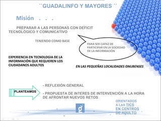 ``GUADALINFO Y MAYORES ´´ Misión . . . PREPARAR A LAS PERSONAS CON DEFICIT TECNOLÓGICO Y COMUNICATIVO PARA SER CAPAZ DE PARTICIPAR EN LA SOCIEDAD DE LA INFORMACIÓN EXPERIENCIA EN TECNOLOGIA DE LA INFORMACIÓN QUE REQUIEREN LOS CIUDADANOS ADULTOS TENIENDO COMO BASE EN LAS PEQUEÑAS LOCALIDADES ONUBENSES PLANTEAMOS - REFLEXIÓN GENERAL  - PROPUESTA DE INTERES DE INTERVENCIÓN A LA HORA DE AFRONTAR NUEVOS RETOS  ORIENTADOS A LAS  TICS EN CENTROS DE ADULTO 