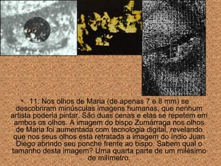 11. Nos olhos de Maria (de apenas 7 e 8 mm) se descobriram minúsculas imagens humanas, que nenhum artista poderia pintar. S ão duas cenas e  elas se repetem em ambos os olhos. A imagem do bispo Zumárraga nos olhos de Maria foi aumentada com tecnologia digital, revelando que nos seus olhos está retratada a imagem do índio Juan Diego abrindo seu ponche frente ao bispo. Sabem qual o tamanho desta imagem? Uma quarta parte de um milésimo de milímetro. 